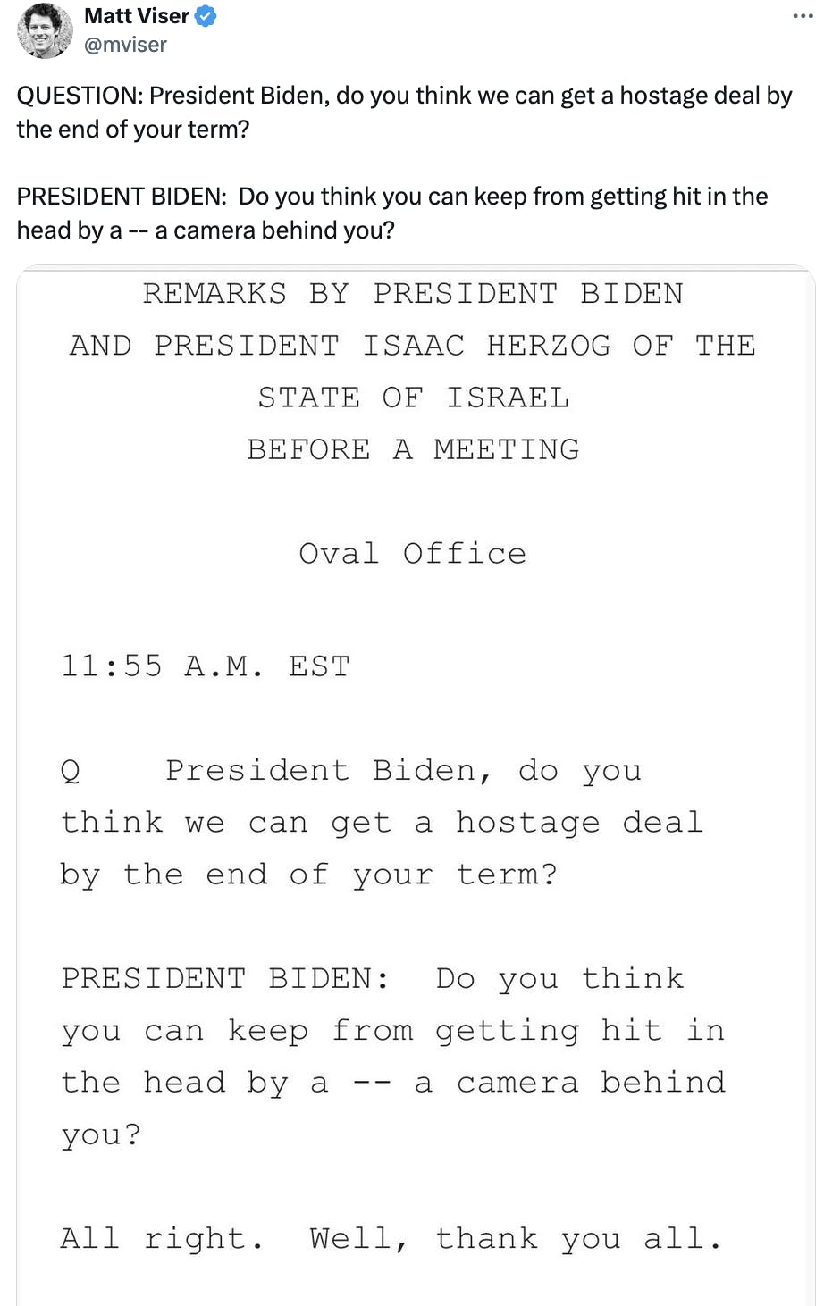 Twitter screenshot Matt Viser @mviser: QUESTION: President Biden, do you think we can get a hostage deal by the end of your term? PRESIDENT BIDEN: Do you think you can keep from getting hit in the head by a -- a camera behind you? (with transcript of script)