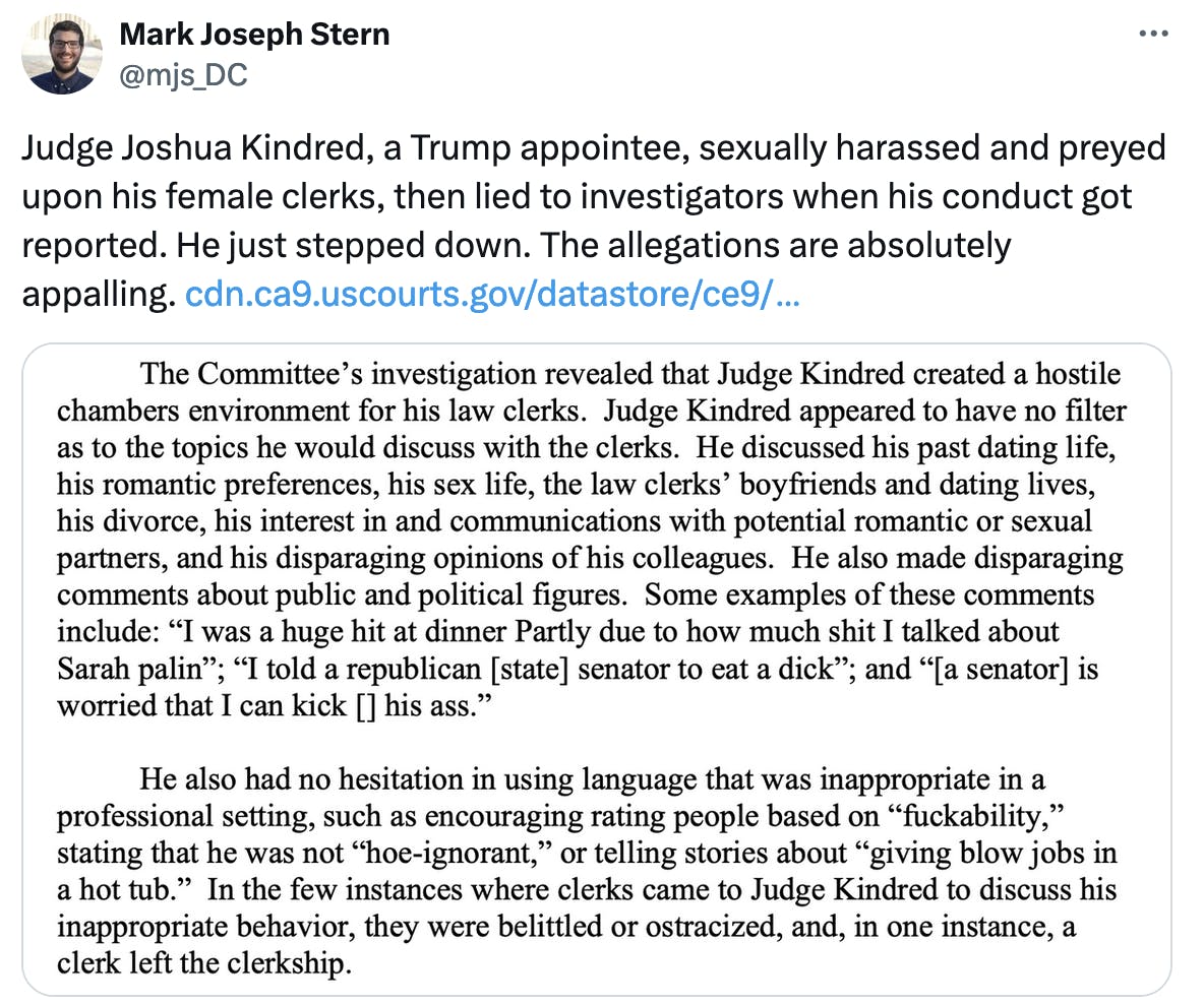 Judge Joshua Kindred, a Trump appointee, sexually harassed and preyed upon his female clerks, then lied to investigators when his conduct got reported. He just stepped down. The allegations are absolutely appalling. https://cdn.ca9.uscourts.gov/datastore/ce9/2024/22-90121%20News%20Release%20&%20Order%20and%20Certification.pdf Image