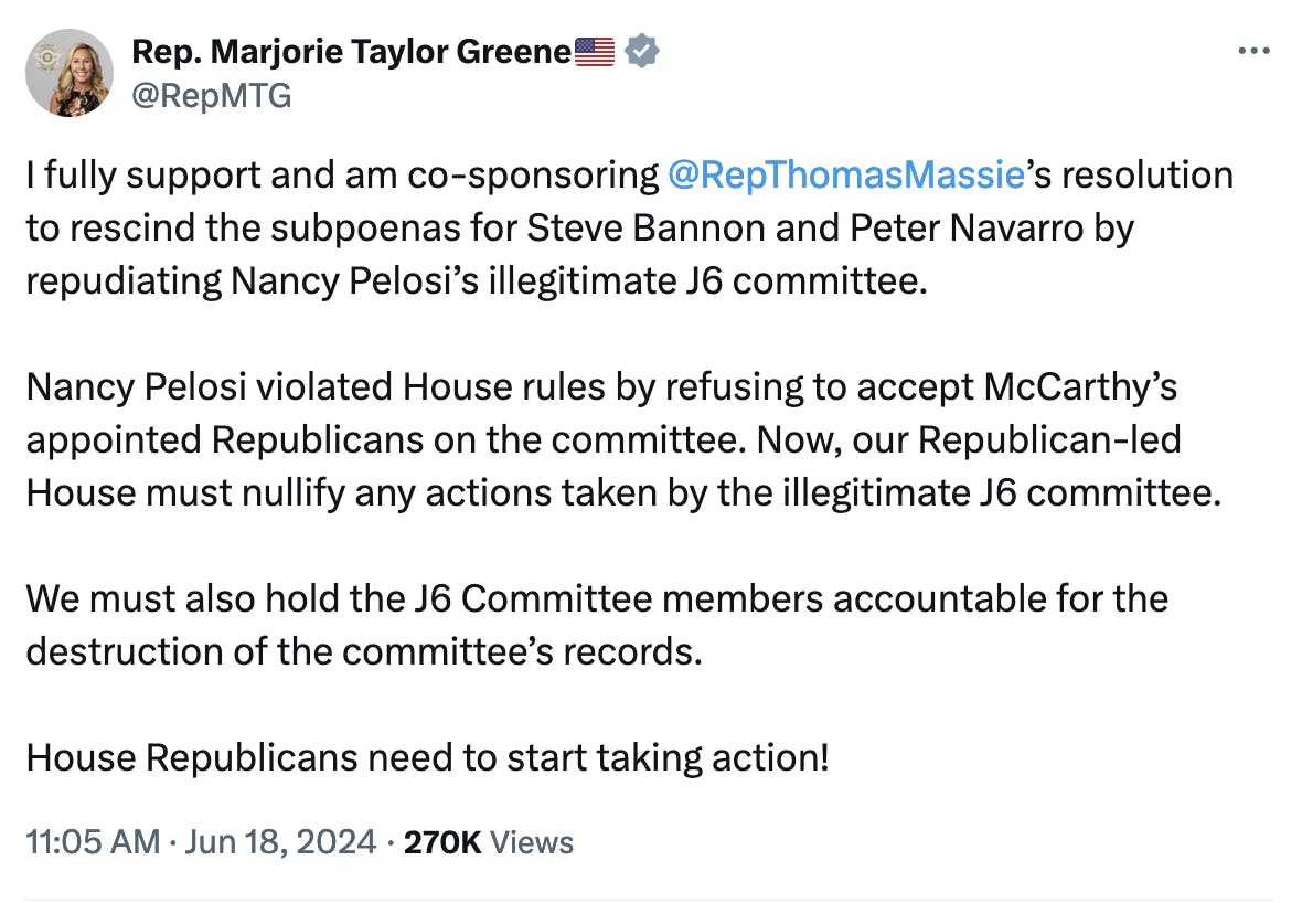 Twitter screenshot Rep. Marjorie Taylor Greene: I fully support and am co-sponsoring @RepThomasMassie
’s resolution to rescind the subpoenas for Steve Bannon and Peter Navarro by repudiating Nancy Pelosi’s illegitimate J6 committee.

Nancy Pelosi violated House rules by refusing to accept McCarthy’s appointed Republicans on the committee. Now, our Republican-led House must nullify any actions taken by the illegitimate J6 committee.

We must also hold the J6 Committee members accountable for the destruction of the committee’s records.

House Republicans need to start taking action!