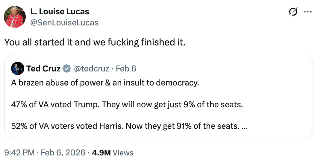 X L. Louise Lucas
@SenLouiseLucas
You all started it and we fucking finished it.

Quote tweet of Ted Cruz:
A brazen abuse of power & an insult to democracy.

47% of VA voted Trump. They will now get just 9% of the seats. 

52% of VA voters voted Harris. Now they get 91% of the seats. 

(By comparison, in TX, 56% voted Trump; GOP gets 79% of the seats.)