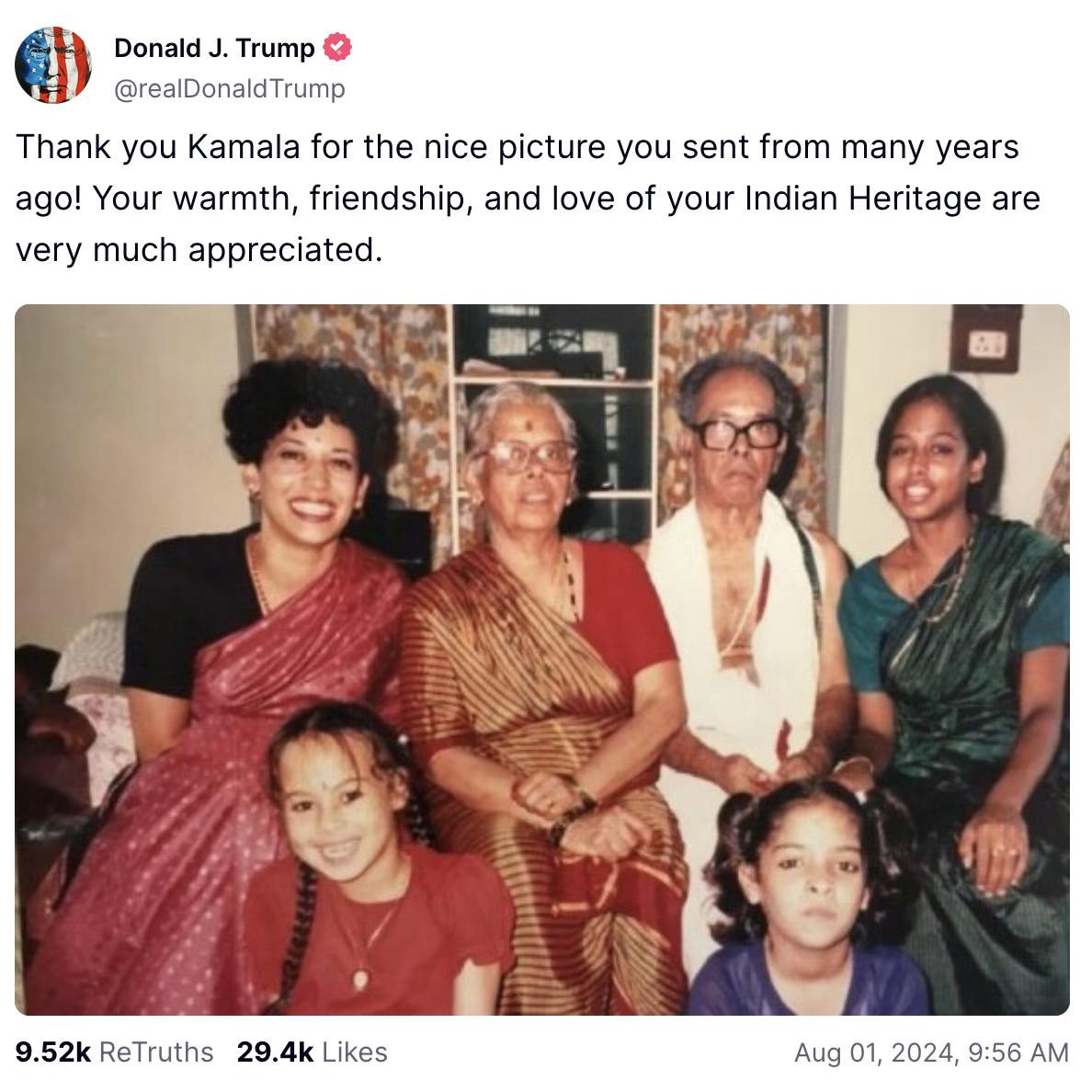 Donald Trump Truth Social screenshot: Donald J. Trump @realDonaldTrump Thank you Kamala for the nice picture you sent from many years ago! Your warmth, friendship, and love of your Indian Heritage are very much appreciated. (photo of Kamala Harris wearing a black and red sari, and four of her family members. All are dressed in Indian traditional attire.) 9.52k ReTruth 29.4 Likes August 01, 2024, 9:56 A.M.