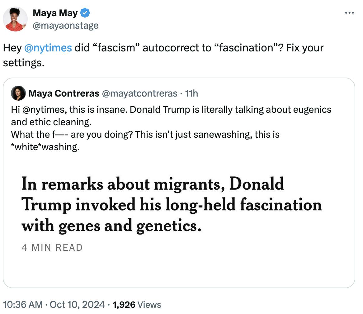 Twitter screenshot Maya May @mayaonstage: Hey @nytimes did “fascism” autocorrect to “fascination”? Fix your settings. Quote tweet Maya Contreras @mayatcontreras: Hi @nytimes , this is insane. Donald Trump is literally talking about eugenics and ethic cleaning. What the f—- are you doing? This isn’t just sanewashing, this is *white*washing.