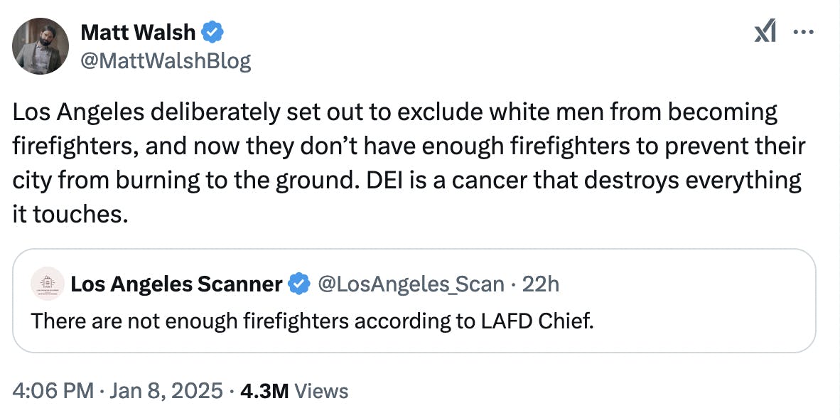 X screenshot Matt Walsh @MattWalshBlog Los Angeles deliberately set out to exclude white men from becoming firefighters, and now they don’t have enough firefighters to prevent their city from burning to the ground. DEI is a cancer that destroys everything it touches.