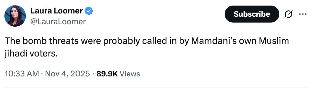 X screenshot Laura Loomer @LauraLoomer The bomb threats were probably called in by Mamdani’s own Muslim jihadi voters. 10:33 AM · Nov 4, 2025 · 89.9K Views