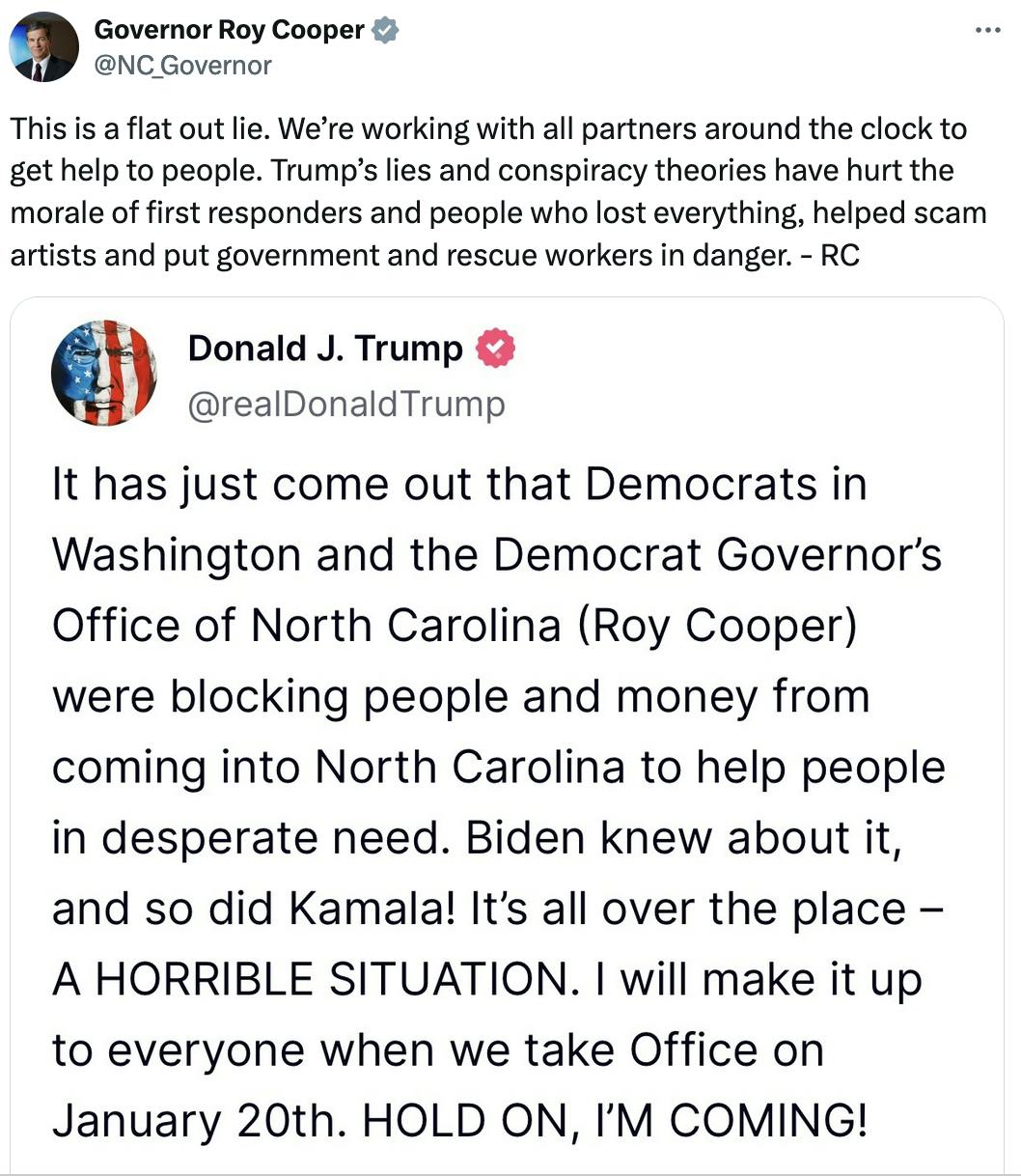 Twitter screenshot Governor Roy Cooper @NC_Governor: This is a flat out lie. We’re working with all partners around the clock to get help to people. Trump’s lies and conspiracy theories have hurt the morale of first responders and people who lost everything, helped scam artists and put government and rescue workers in danger. - RC Quote Tweet of Trump's Truth Social post