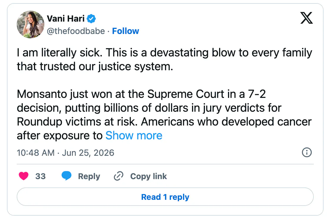 x screenshot Vani Hari @thefoodbabe I am literally sick. This is a devastating blow to every family that trusted our justice system. Monsanto just won at the Supreme Court in a 7-2 decision, putting billions of dollars in jury verdicts for Roundup victims at risk. Americans who developed cancer after exposure to Roundup may now be denied the justice that juries across the country determined they deserved. The message from this ruling is dangerous: if a federal agency approves a product, manufacturers may be shielded from accountability even when people are harmed. Congress must act immediately. 1️⃣ Congress must pass legislation to correct this decision and restore Americans' right to hold corporations accountable. 2️⃣ During the EPA's upcoming Roundup review, truthful warning labels must be required so consumers can make informed choices. 3️⃣ The Senate must remove the Farm Bill provision that would delay this critical EPA review. This is a defining moment. Every elected official now has a choice: stand with families harmed by toxic chemicals or stand with the corporations that profit from them. The American people are watching. We will remember who fought for us and who didn't. Hold their feet to the fire #FoodBabeArmy