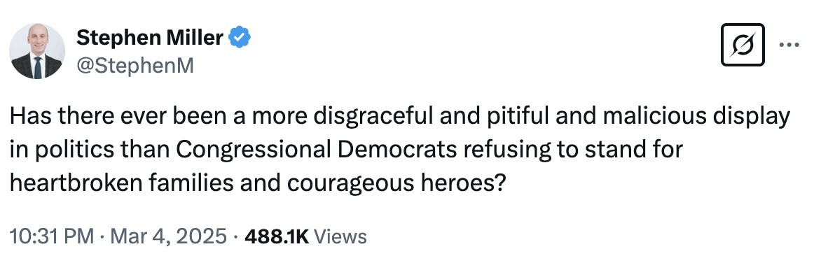 X screenshot Stephen Miller @StephenM: Has there ever been a more disgraceful and pitiful and malicious display in politics than Congressional Democrats refusing to stand for heartbroken families and courageous heroes? 10:31 PM · Mar 4, 2025 · 488.1K Views