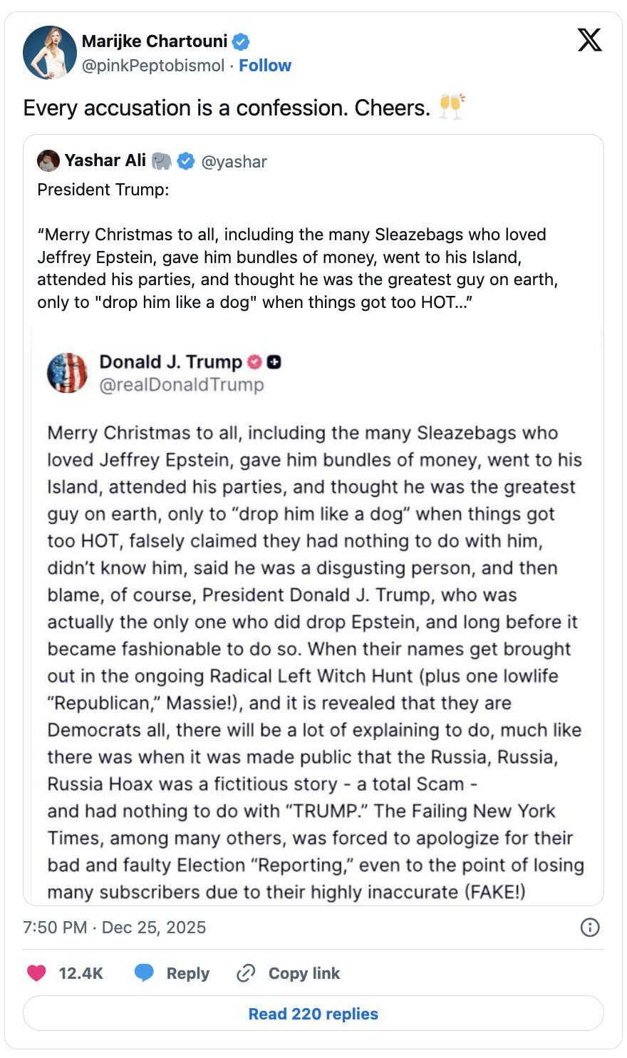 X screenshot Marijke Chartouni @pinkPeptobismol Every accusation is a confession. Cheers. 🥂 screenshot of Trump on Truth Social: “Merry Christmas to all, including the many Sleazebags who loved Jeffrey Epstein, gave him bundles of money, went to his Island, attended his parties, and thought he was the greatest guy on earth, only to “drop him like a dog” when things got too HOT, falsely claimed they had nothing to do with him, didn’t know him, said he was a disgusting person, and then blame, of course, President Donald J. Trump, who was actually the only one who did drop Epstein, and long before it became fashionable to do so. When their names get brought out in the ongoing Radical Left Witch Hunt (plus one lowlife “Republican,” Massie!), and it is revealed that they are Democrats all, there will be a lot of explaining to do, much like there was when it was made public that the Russia, Russia, Russia Hoax was a fictitious story - a total Scam -and had nothing to do with “TRUMP.” The Failing New York Times, among many others, was forced to apologize for their bad and faulty Election “Reporting,” even to the point of losing many subscribers due to their highly inaccurate (FAKE!) coverage. Now the same losers are at it again, only this time so many of their friends, mostly innocent, will be badly hurt and reputationally tarnished. But sadly, that’s the way it is in the World of Corrupt Democrat Politics!!! Enjoy what may be your last Merry Christmas! President Donald J. Trump"