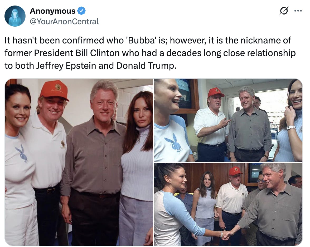 X screenshot Anonymous @YourAnonCentral It hasn't been confirmed who 'Bubba' is; however, it is the nickname of former President Bill Clinton who had a decades long close relationship to both Jeffrey Epstein and Donald Trump. (several photos of Doanld Trump and Bill Clinton along with others)