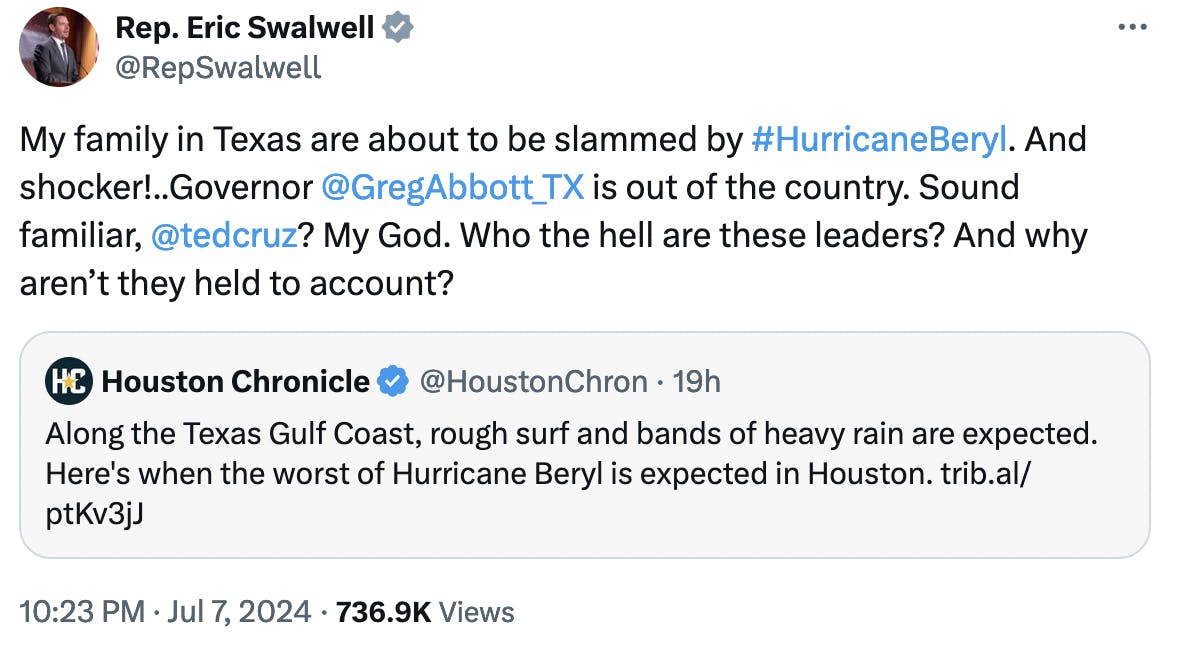 Twitter screenshot Rep. Eric Swalwell @RepSwalwell: My family in Texas are about to be slammed by #HurricaneBeryl. And shocker!..Governor @GregAbbott_TX is out of the country. Sound familiar, @tedcruz ? My God. Who the hell are these leaders? And why aren’t they held to account?