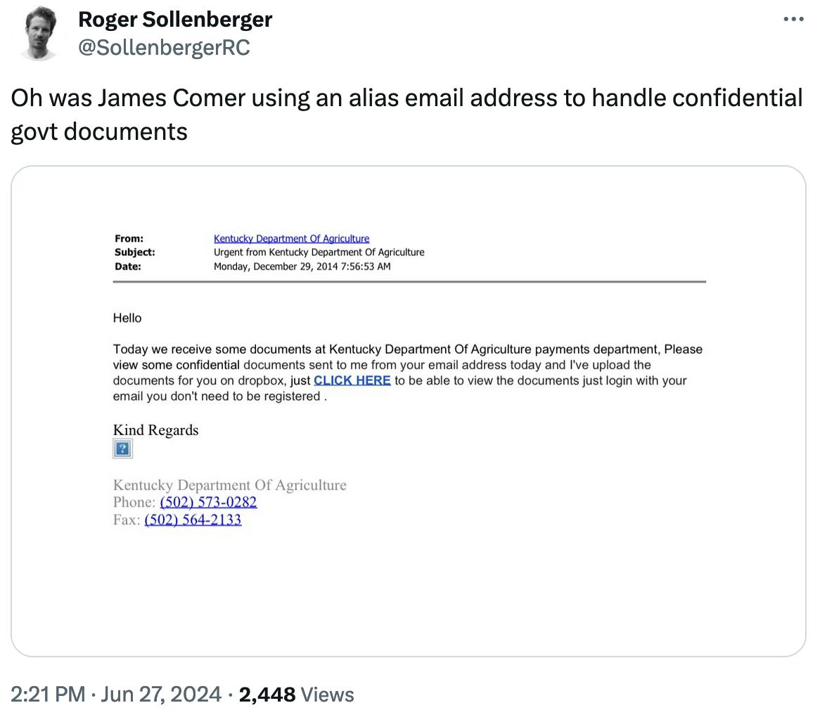 Twitter screenshot Roger Sollenberger @SollenbergerRC: Oh was James Comer using an alias email address to handle confidential govt documents With an email screenshot From: Kentucky Department of Agriculture Subject: Urgent from Kentucky Department of Agriculture Date: Monday, December 29, 2014 7:56:53 AM Hello Today we receive some documents at Kentucky Department of Agriculture payments department, Please view some confidential documents sent to me from your email address today and I've upload the documents for you on dropbox, just CLICK HERE to be able to view the documents just login with your email you don't need to be registered . Kind Regards ? Kentucky Department of Agriculture Phone: (502) 573-0282 Fax: (502) 564-2133