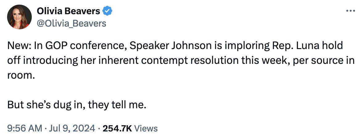 Twitter screenshot Olivia Beavers @Olivia_Beavers: New: In GOP conference, Speaker Johnson is imploring Rep. Luna hold off introducing her inherent contempt resolution this week, per source in room. But she’s dug in, they tell me. 9:56 AM · Jul 9, 2024 254.7K Views