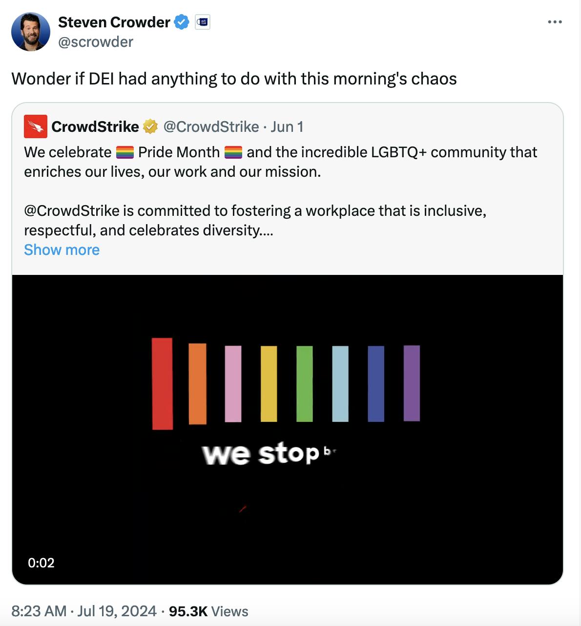 Twitter screenshot Steven Crowder @scrowder: Wonder if DEI had anything to do with this morning's chaos With a screenshot from a Crowdstrike tweet from June 1: We celebrate 🏳️‍🌈 Pride Month 🏳️‍🌈 and the incredible LGBTQ+ community that enriches our lives, our work and our mission. @CrowdStrike is committed to fostering a workplace that is inclusive, respectful, and celebrates diversity. We proudly stop breaches, together.