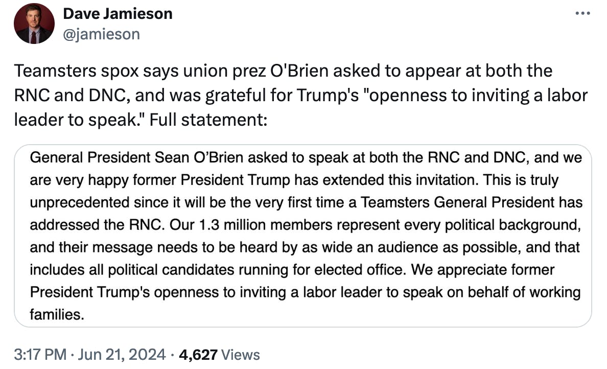 Twitter screenshot Dave Jamieson: Teamsters spox says union prez O'Brien asked to appear at both the RNC and DNC, and was grateful for Trump's "openness to inviting a labor leader to speak." Full statement: Screenshot: General President Sean O'Brien asked to speak at both the RNC and DNC, and we are very happy former President Trump has extended his invitation. This is truly unprecedented since it will be the very first time a Teamsters General President has addressed the RNC. Our 1.3 million members represent every political background, and their message needs to be heard by as wide an audience as possible, and that includes all political candidates running for elected office. We appreciate former President Trump’s oppenness to inviting a labor leader to speak on behalf of working families.
