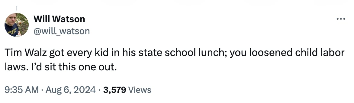 Twitter screenshot Will Watson @will_watson: Tim Walz got every kid in his state school lunch; you loosened child labor laws. I’d sit this one out. 9:35 AM August 6, 2024 3,579 Views