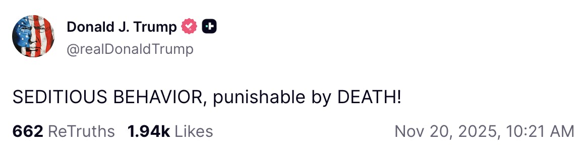 X screenshot Donald J. Trump

@realDonaldTrump

SEDITIOUS BEHAVIOR, punishable by DEATH!
Nov 20, 2025, 10:21 AM
