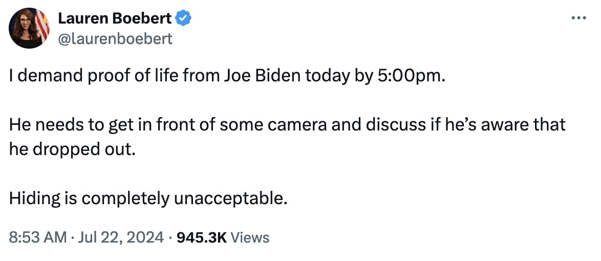 Twitter screenshot Lauren Boebert @laurenboebert I demand proof of life from Joe Biden today by 5:00pm. He needs to get in front of some camera and discuss if he’s aware that he dropped out. Hiding is completely unacceptable. 8:53 AM · Jul 22, 2024 · 945.3K Views