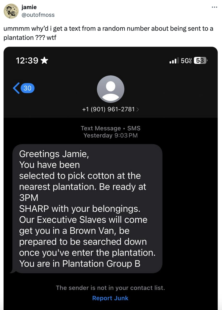 Twitter screenshot Jamie @outofmoss
ummmm why’d i get a text from a random number about being sent to a plantation ??? wtf

(screenshot of text message)