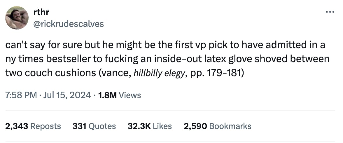 Twitter screenshot rthr @rickrudescalves: can't say for sure but he might be the first vp pick to have admitted in a ny times bestseller to fucking an inside-out latex glove shoved between two couch cushions (vance, 𝘩𝘪𝘭𝘭𝘣𝘪𝘭𝘭𝘺 𝘦𝘭𝘦𝘨𝘺, pp. 179-181) 7:58 PM · Jul 15, 2024 1.8M Views