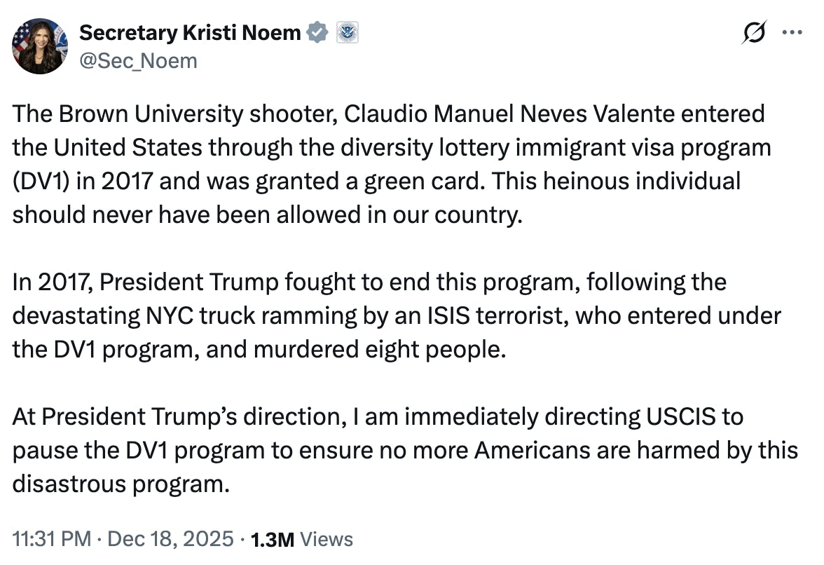 X screenshot Secretary Kristi Noem @Sec_Noem The Brown University shooter, Claudio Manuel Neves Valente entered the United States through the diversity lottery immigrant visa program (DV1) in 2017 and was granted a green card. This heinous individual should never have been allowed in our country. In 2017, President Trump fought to end this program, following the devastating NYC truck ramming by an ISIS terrorist, who entered under the DV1 program, and murdered eight people. At President Trump’s direction, I am immediately directing USCIS to pause the DV1 program to ensure no more Americans are harmed by this disastrous program. 11:31 PM · Dec 18, 2025 · 1.3M Views