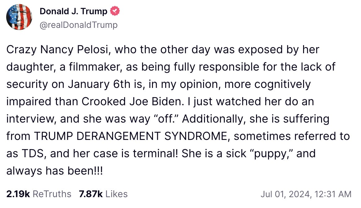 Truth Social Donald J. Trump @realDonaldTrump: Crazy Nancy Pelosi, who the other day was exposed by her daughter, a filmmaker, as being fully responsible for the lack of security on January 6th is, in my opinion, more cognitively impaired than Crooked Joe Biden. I just watched her do an interview, and she was way “off.” Additionally, she is suffering from TRUMP DERANGEMENT SYNDROME, sometimes referred to as TDS, and her case is terminal! She is a sick “puppy,” and always has been!!!