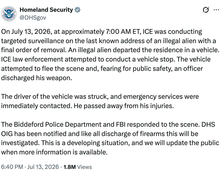 X screenshot Homeland Security @DHSgov On July 13, 2026, at approximately 7:00 AM ET, ICE was conducting targeted surveillance on the last known address of an illegal alien with a final order of removal. An illegal alien departed the residence in a vehicle. ICE law enforcement attempted to conduct a vehicle stop. The vehicle attempted to flee the scene and, fearing for public safety, an officer discharged his weapon. The driver of the vehicle was struck, and emergency services were immediately contacted. He passed away from his injuries. The Biddeford Police Department and FBI responded to the scene. DHS OIG has been notified and like all discharge of firearms this will be investigated. This is a developing situation, and we will update the public when more information is available.