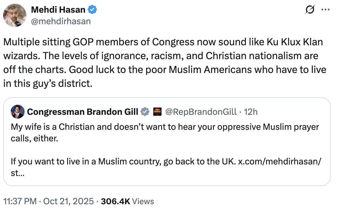 X Mehdi Hasan @mehdirhasan Multiple sitting GOP members of Congress now sound like Ku Klux Klan wizards. The levels of ignorance, racism, and Christian nationalism are off the charts. Good luck to the poor Muslim Americans who have to live in this guy’s district. quote tweet: Congressman Brandon Gill @RepBrandonGill My wife is a Christian and doesn’t want to hear your oppressive Muslim prayer calls, either. If you want to live in a Muslim country, go back to the UK.