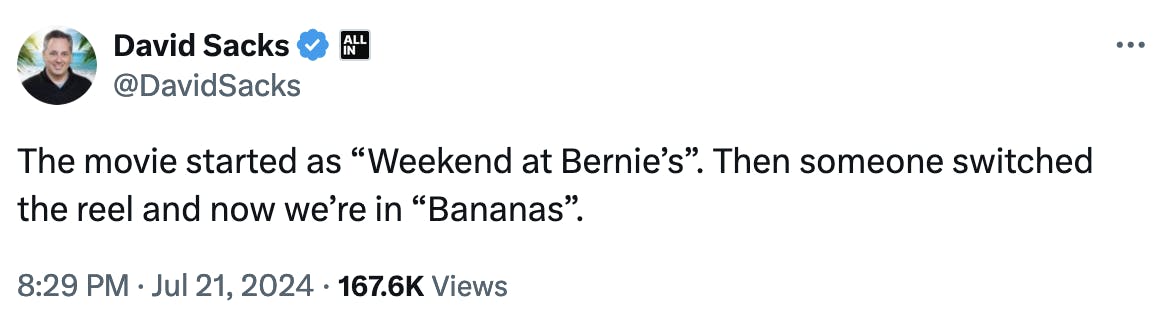 Twitter screenshot David Sacks @DavidSacks The movie started as “Weekend at Bernie’s”. Then someone switched the reel and now we’re in “Bananas”. 8:29 PM · Jul 21, 2024 · 167.6K Views
