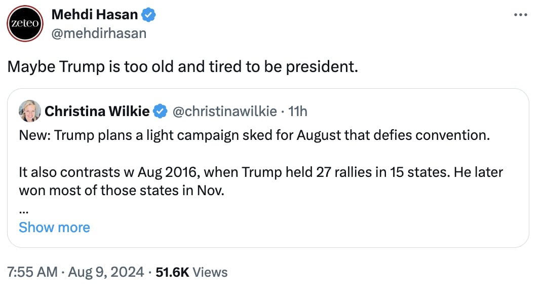 Twitter screenshot Mehdi Hasan @mehdirhasan:
Maybe Trump is too old and tired to be president.

Quote tweet of Christina Wilkie @christinawilkie:
New: Trump plans a light campaign sked for August that defies convention. 

It also contrasts w Aug 2016, when Trump held 27 rallies in 15 states. He later won most of those states in Nov.

So far this month, Trump has held 1 rally. 
w/ @j_rozzelle