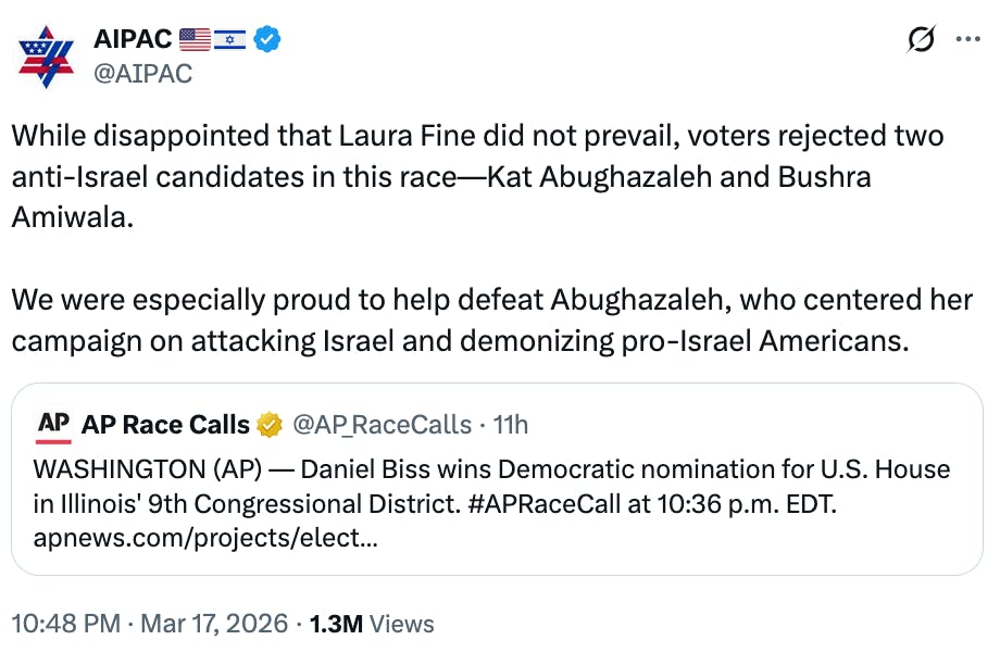 X screenshot AIPAC 🇺🇸🇮🇱 @AIPAC While disappointed that Laura Fine did not prevail, voters rejected two anti-Israel candidates in this race—Kat Abughazaleh and Bushra Amiwala. We were especially proud to help defeat Abughazaleh, who centered her campaign on attacking Israel and demonizing pro-Israel Americans.