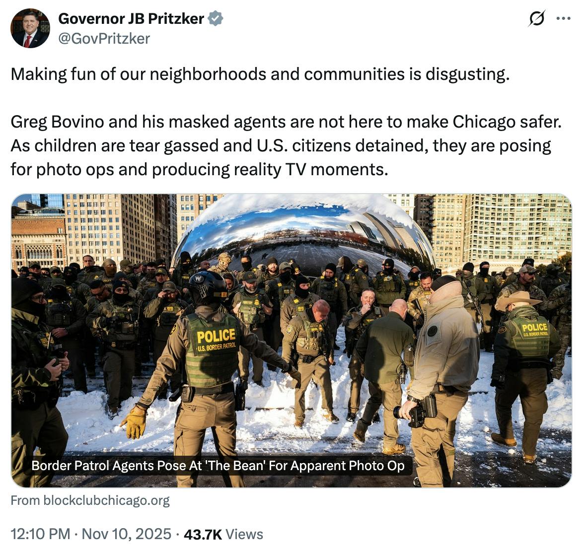 X screenshot Governor JB Pritzker @GovPritzker Making fun of our neighborhoods and communities is disgusting. Greg Bovino and his masked agents are not here to make Chicago safer. As children are tear gassed and U.S. citizens detained, they are posing for photo ops and producing reality TV moments.