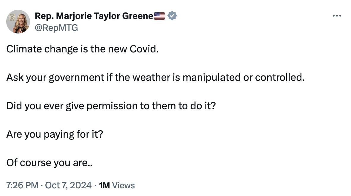 Twitter screenshot Rep. Marjorie Taylor Greene🇺🇸 @RepMTG: Climate change is the new Covid. Ask your government if the weather is manipulated or controlled. Did you ever give permission to them to do it? Are you paying for it? Of course you are.. 7:26 PM · Oct 7, 2024 · 1M Views