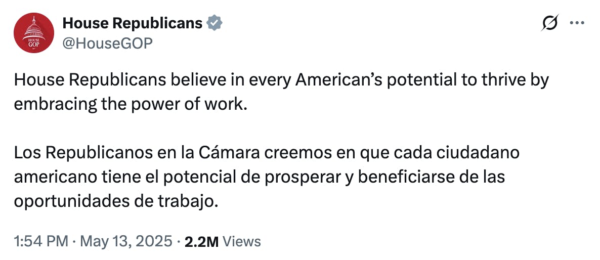 X screenshot House Republicans @HouseGOP: House Republicans believe in every American’s potential to thrive by embracing the power of work. Los Republicanos en la Cámara creemos en que cada ciudadano americano tiene el potencial de prosperar y beneficiarse de las oportunidades de trabajo. 1:54 PM · May 13, 2025 · 2.2M Views