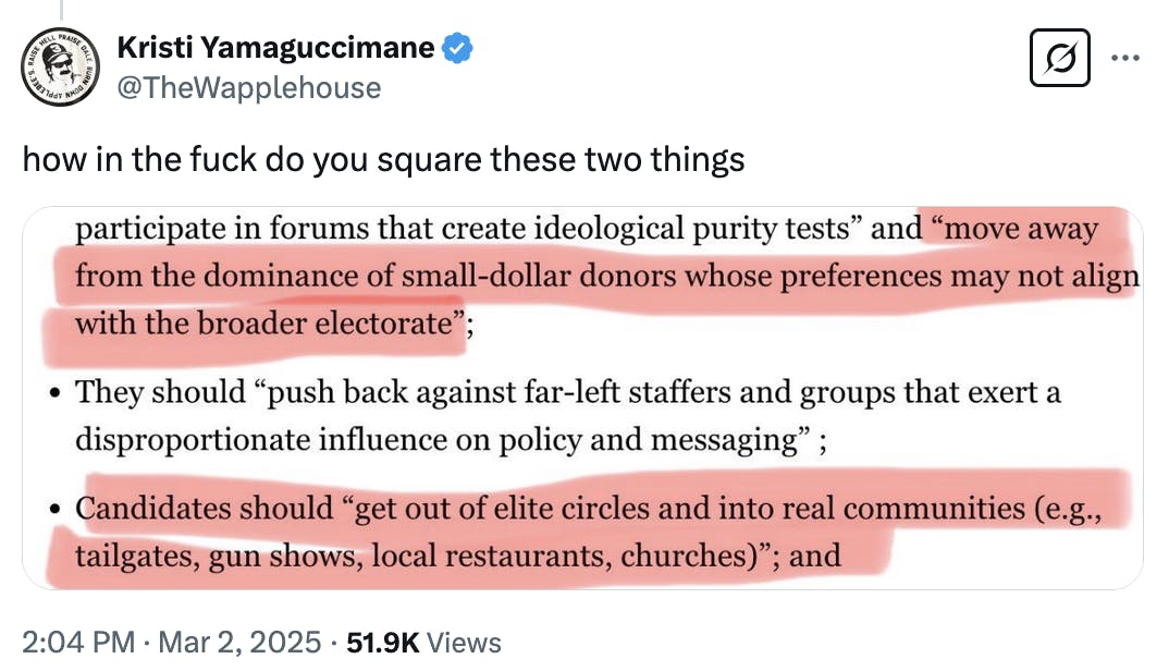 X screenshot Kristi Yamaguccimane @TheWapplehouse how in the fuck do you square these two things highlighted: "move away from the dominance of small-dollar donors whose preferences may not align with the broader electorate” and "candidates should “get out of elite circles and into real communities (e.g., tailgates, gun shows, local restaurants, churches)” 