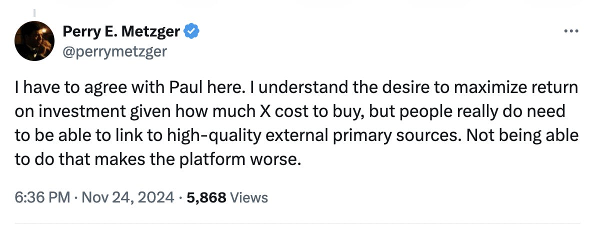 Twitter screenshot Perry E. Metzger @perrymetzger: I have to agree with Paul here. I understand the desire to maximize return on investment given how much X cost to buy, but people really do need to be able to link to high-quality external primary sources. Not being able to do that makes the platform worse.