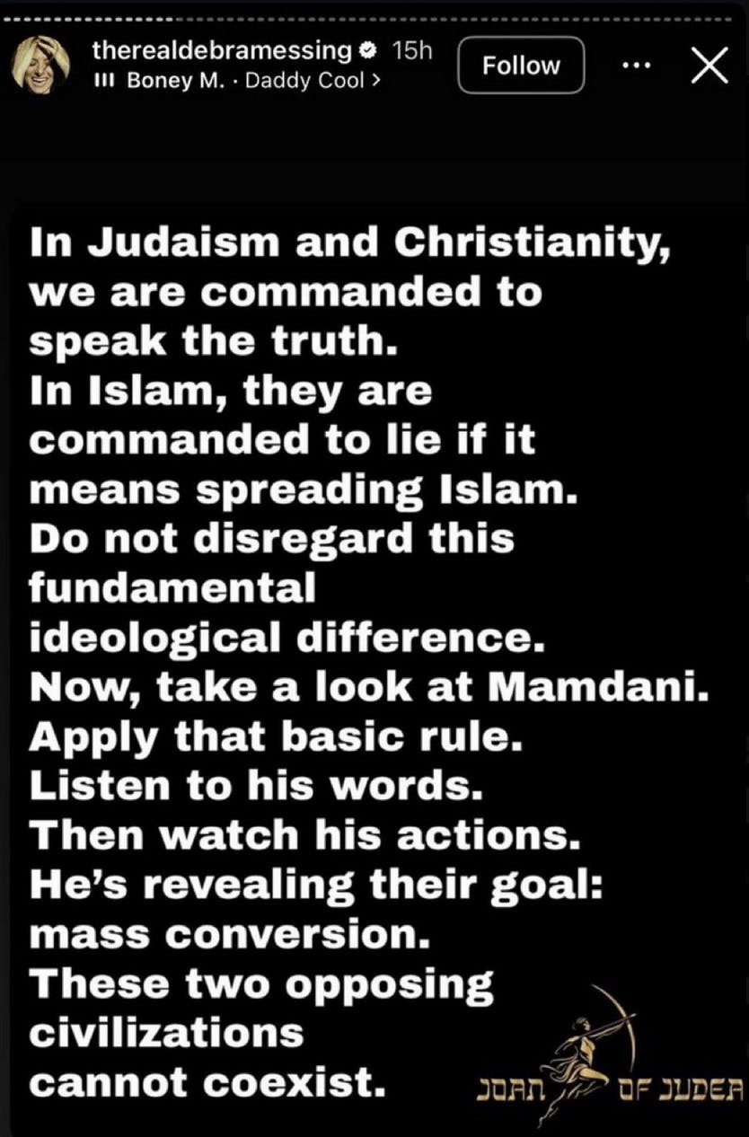 Screenshot therealdebramessing story on Instagram In Judaism and Christianity, we are commanded to speak the truth. In Islam, they are commanded to lie if it means spreading Islam. Do not disregard this fundamental ideological difference. Now, take a look at Mamdani. Apply that basic rule. Listen to his words. Then watch his actions. He's revealing their goal: mass conversion. These two opposing civilizations cannot coexist. (Joan of Judea emblem at the bottom) 