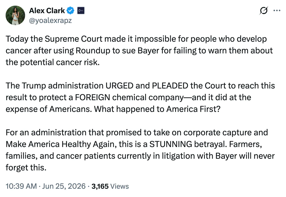X screenshot Alex Clark @yoalexrapz Today the Supreme Court made it impossible for people who develop cancer after using Roundup to sue Bayer for failing to warn them about the potential cancer risk. The Trump administration URGED and PLEADED the Court to reach this result to protect a FOREIGN chemical company—and it did at the expense of Americans. What happened to America First? For an administration that promised to take on corporate capture and Make America Healthy Again, this is a STUNNING betrayal. Farmers, families, and cancer patients currently in litigation with Bayer will never forget this.
