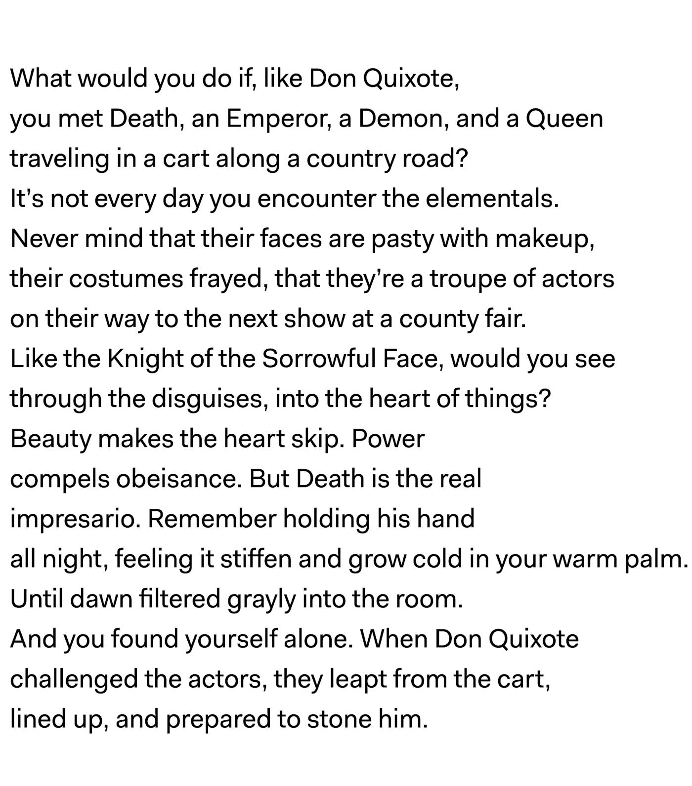 What would you do if, like Don Quixote, you met Death, an Emperor, a Demon, and a Queen traveling in a cart along a country road? It’s not every day you encounter the elementals. Never mind that their faces are pasty with makeup, their costumes frayed, that they’re a troupe of actors on their way to the next show at a county fair. Like the Knight of the Sorrowful Face, would you see through the disguises, into the heart of things? Beauty makes the heart skip. Power compels obeisance. But Death is the real impresario. Remember holding his hand all night, feeling it stiffen and grow cold in your warm palm. Until dawn filtered grayly into the room. And you found yourself alone. When Don Quixote challenged the actors, they leapt from the cart, lined up, and prepared to stone him.