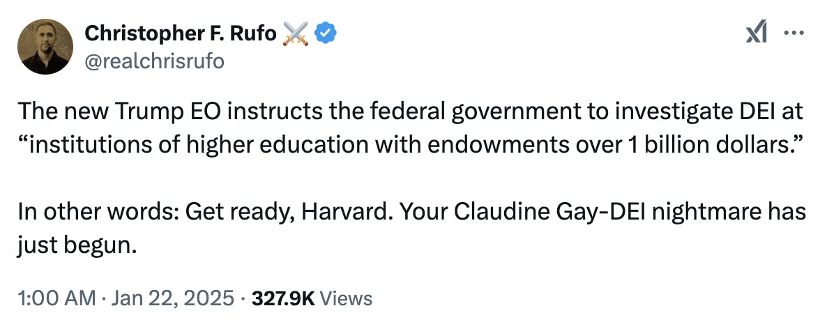 X screenshot Christopher F. Rufo ⚔️ @realchrisrufo: The new Trump EO instructs the federal government to investigate DEI at “institutions of higher education with endowments over 1 billion dollars.” In other words: Get ready, Harvard. Your Claudine Gay-DEI nightmare has just begun. 1:00 AM · Jan 22, 2025 · 327.9K Views