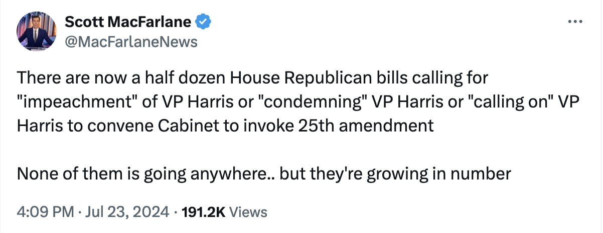 Twitter screenshot Scott MacFarlane @MacFarlaneNews:
There are now a half dozen House Republican bills calling for "impeachment" of VP Harris or "condemning" VP Harris or "calling on" VP Harris to convene Cabinet to invoke 25th amendment

None of them is going anywhere.. but they're growing in number
4:09 PM · Jul 23, 2024

191.2K Views