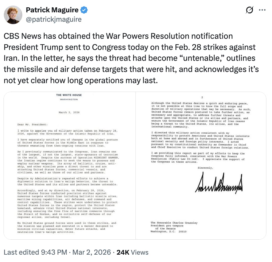 X screenshot Patrick Maguire
@patrickjmaguire
CBS News has obtained the War Powers Resolution notification President Trump sent to Congress today on the Feb. 28 strikes against Iran. In the letter, he says the threat had become “untenable,” outlines the missile and air defense targets that were hit, and acknowledges it’s not yet clear how long operations may last.

(screenshots of letter)