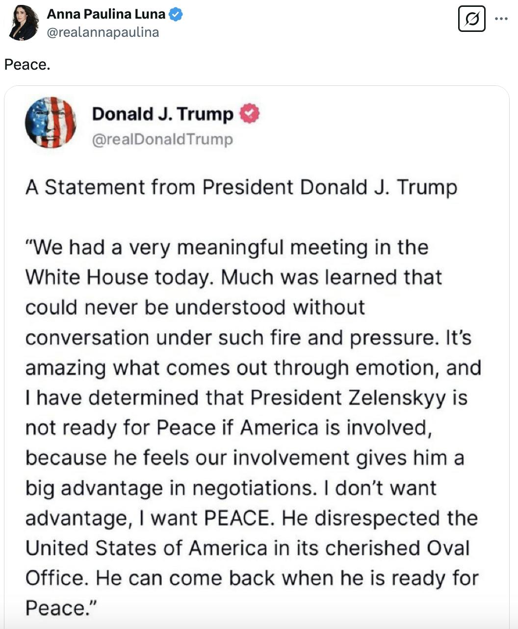 X screenshot Anna Paulina Luna @realannapaulina Peace. Attached screenshot of Trump's Truth Social post: A Statement from President Donald J. Trump “We had a very meaningful meeting in the White House today. Much was learned that could never be understood without conversation under such fire and pressure. It’s amazing what comes out through emotion, and I have determined that President Zelenskyy is not ready for Peace if America is involved, because he feels our involvement gives him a big advantage in negotiations. I don’t want advantage, I want PEACE. He disrespected the United States of America in its cherished Oval Office. He can come back when he is ready for Peace.”