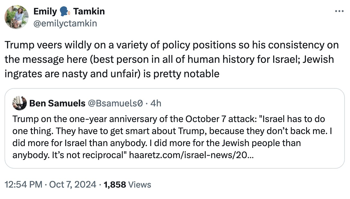 Twitter screenshot Emily 🗣️ Tamkin @emilyctamkin: Trump veers wildly on a variety of policy positions so his consistency on the message here (best person in all of human history for Israel; Jewish ingrates are nasty and unfair) is pretty notable