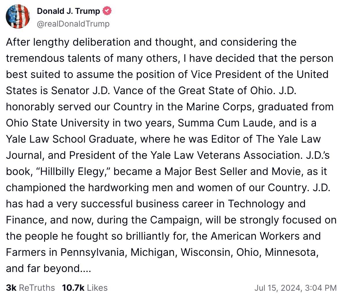 Trump Truth Social Post: 
After lengthy deliberation and thought, and considering the tremendous talents of many others, I have decided that the person best suited to assume the position of Vice President of the United States is Senator J.D. Vance of the Great State of Ohio. J.D. honorably served our Country in the Marine Corps, graduated from Ohio State University in two years, Summa Cum Laude, and is a Yale Law School Graduate, where he was Editor of The Yale Law Journal, and President of the Yale Law Veterans Association. J.D.’s book, “Hillbilly Elegy,” became a Major Best Seller and Movie, as it championed the hardworking men and women of our Country. J.D. has had a very successful business career in Technology and Finance, and now, during the Campaign, will be strongly focused on the people he fought so brilliantly for, the American Workers and Farmers in Pennsylvania, Michigan, Wisconsin, Ohio, Minnesota, and far beyond….