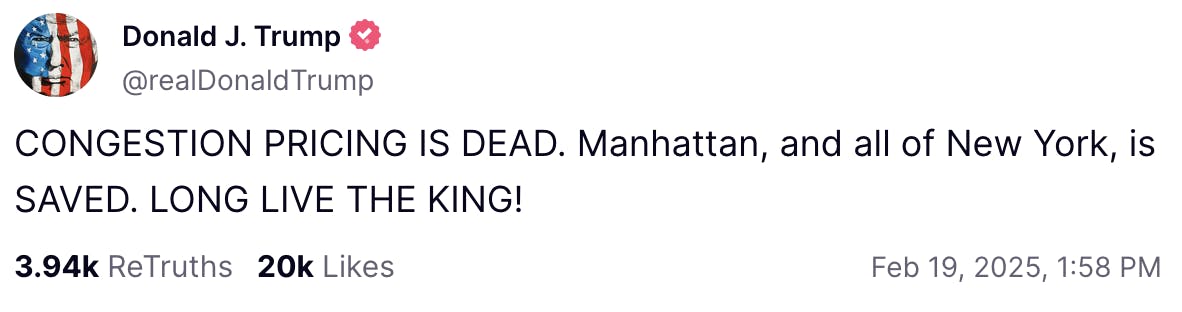 Truth Social screenshot Donald J. Trump @realDonaldTrump:

CONGESTION PRICING IS DEAD. Manhattan, and all of New York, is SAVED. LONG LIVE THE KING!

Feb 19, 2025, 1:58 PM