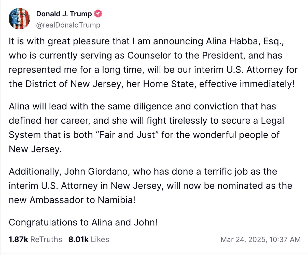 Truth Social screenshot Donald J. Trump @realDonaldTrump It is with great pleasure that I am announcing Alina Habba, Esq., who is currently serving as Counselor to the President, and has represented me for a long time, will be our interim U.S. Attorney for the District of New Jersey, her Home State, effective immediately! Alina will lead with the same diligence and conviction that has defined her career, and she will fight tirelessly to secure a Legal System that is both “Fair and Just” for the wonderful people of New Jersey. Additionally, John Giordano, who has done a terrific job as the interim U.S. Attorney in New Jersey, will now be nominated as the new Ambassador to Namibia! Congratulations to Alina and John!