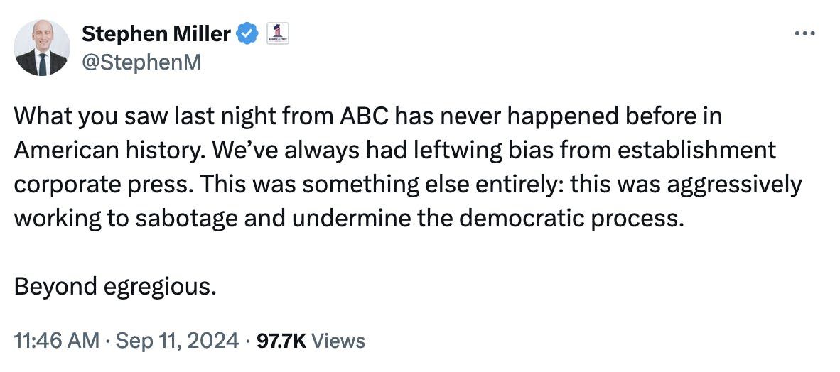 Twitter screenshot Stephen Miller @StephenM: What you saw last night from ABC has never happened before in American history. We’ve always had leftwing bias from establishment corporate press. This was something else entirely: this was aggressively working to sabotage and undermine the democratic process. Beyond egregious. 11:46 AM · Sep 11, 2024