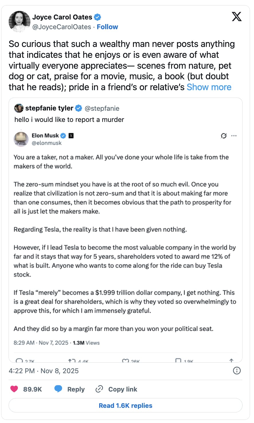 X screenshot Joyce Carol Oates
@JoyceCarolOates
So curious that such a wealthy man never posts anything that indicates that he enjoys or is even aware of what virtually everyone appreciates— scenes from nature, pet dog or cat, praise for a movie, music, a book (but doubt that he reads); pride in a friend’s or relative’s accomplishment; condolences for someone who has died; pleasure in sports, acclaim for a favorite team;  references to history.  In fact he seems totally uneducated , uncultured. The poorest persons on Twitter may have access to more beauty & meaning in life than the “most wealthy person in the world.”

Quote tweet with screenshot of Elon Musk post:
You are a taker, not a maker. All you’ve done your whole life is take from the makers of the world. 

The zero-sum mindset you have is at the root of so much evil. Once you realize that civilization is not zero-sum and that it is about making far more than one consumes, then it becomes obvious that the path to prosperity for all is just let the makers make.

Regarding Tesla, the reality is that I have been given nothing. 

However, if I lead Tesla to become the most valuable company in the world by far and it stays that way for 5 years, shareholders voted to award me 12% of what is built. Anyone who wants to come along for the ride can buy Tesla stock.

If Tesla “merely” becomes a $1.999 trillion dollar company, I get nothing. This is a great deal for shareholders, which is why they voted so overwhelmingly to approve this, for which I am immensely grateful. 

And they did so by a margin far more than you won your political seat.