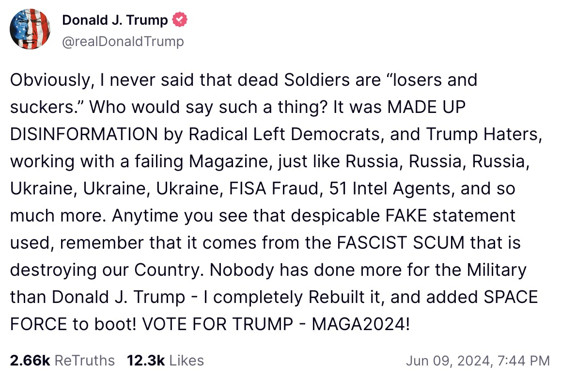 Trump Truth Social post June 9, 2024: Obviously, I never said that dead Soldiers are “losers and suckers.” Who would say such a thing? It was MADE UP DISINFORMATION by Radical Left Democrats, and Trump Haters, working with a failing Magazine, just like Russia, Russia, Russia, Ukraine, Ukraine, Ukraine, FISA Fraud, 51 Intel Agents, and so much more. Anytime you see that despicable FAKE statement used, remember that it comes from the FASCIST SCUM that is destroying our Country. Nobody has done more for the Military than Donald J. Trump - I completely Rebuilt it, and added SPACE FORCE to boot! VOTE FOR TRUMP - MAGA2024!