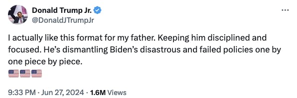 Twitter screenshot Donald Trump Jr. @DonaldJTrumpJr: I actually like this format for my father. Keeping him disciplined and focused. He’s dismantling Biden’s disastrous and failed policies one by one piece by piece. 🇺🇸🇺🇸🇺🇸